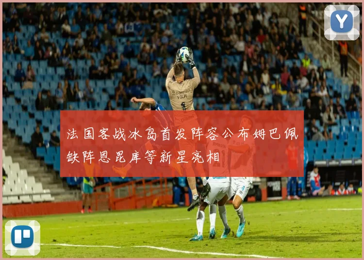 法国客战冰岛首发阵容公布姆巴佩缺阵恩昆库等新星亮相