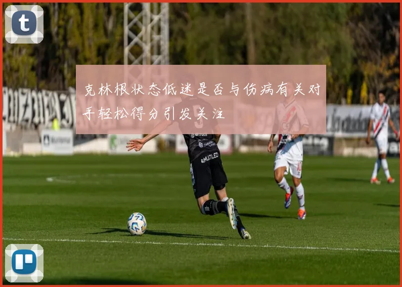 克林根状态低迷是否与伤病有关对手轻松得分引发关注