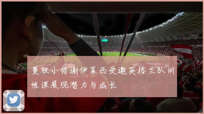 曼联小将谢伊莱西受邀英格兰队训练课展现潜力与成长