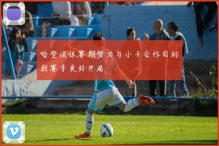 哈登谈休赛期努力与小卡合作目标新赛季良好开局