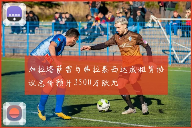 加拉塔萨雷与弗拉泰西达成租赁协议总价预计3500万欧元