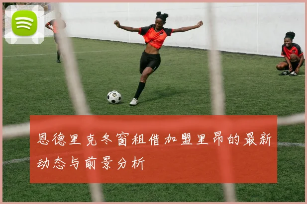 恩德里克冬窗租借加盟里昂的最新动态与前景分析