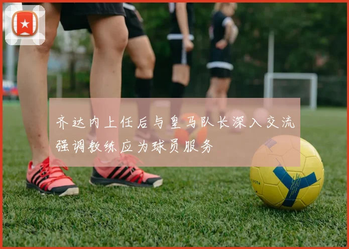 齐达内上任后与皇马队长深入交流强调教练应为球员服务