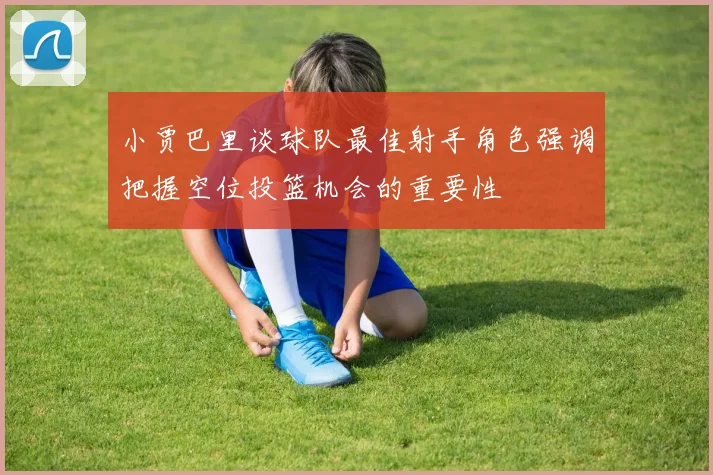 小贾巴里谈球队最佳射手角色强调把握空位投篮机会的重要性