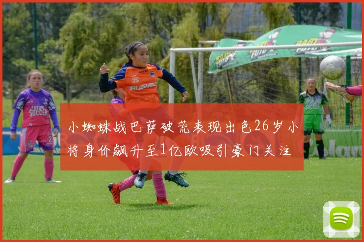 小蜘蛛战巴萨破荒表现出色26岁小将身价飙升至1亿欧吸引豪门关注