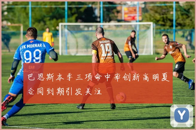 巴恩斯本季三项命中率创新高明夏合同到期引发关注