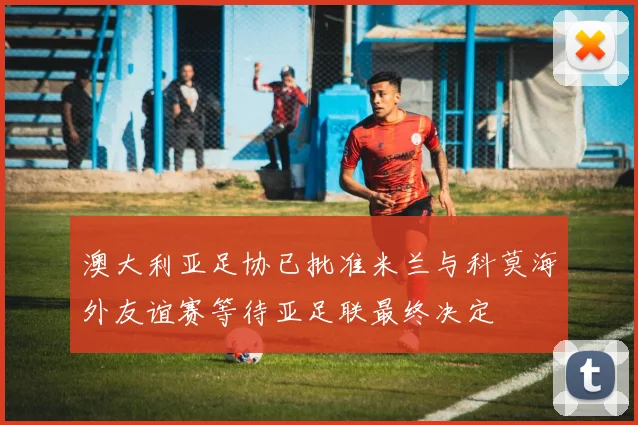 澳大利亚足协已批准米兰与科莫海外友谊赛等待亚足联最终决定