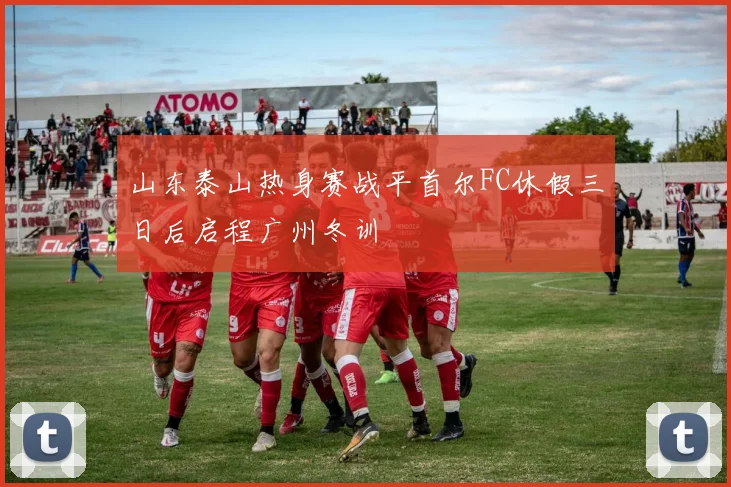 山东泰山热身赛战平首尔FC休假三日后启程广州冬训