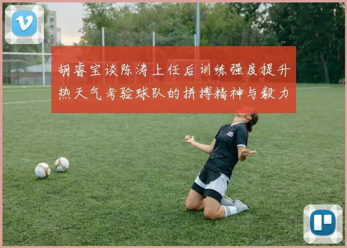 胡睿宝谈陈涛上任后训练强度提升热天气考验球队的拼搏精神与毅力