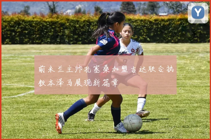 前米兰主帅孔塞桑加盟吉达联合执教本泽马展现新篇章