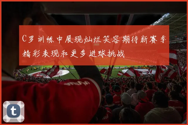 C罗训练中展现灿烂笑容期待新赛季精彩表现和更多进球挑战