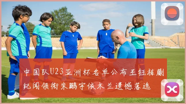中国队U23亚洲杯名单公布王钰栋蒯纪闻领衔朱鹏宇依木兰遗憾落选