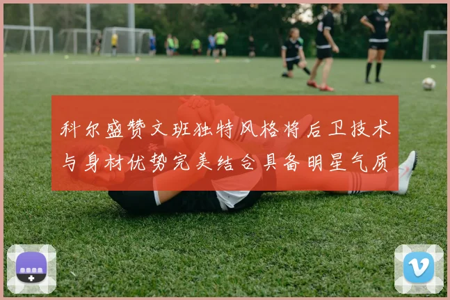 科尔盛赞文班独特风格将后卫技术与身材优势完美结合具备明星气质与球队形象