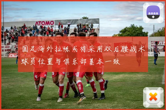 国足海外拉练或将采用双后腰战术球员位置与俱乐部基本一致