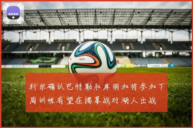 科尔确认巴特勒和库明加将参加下周训练有望在揭幕战对湖人出战
