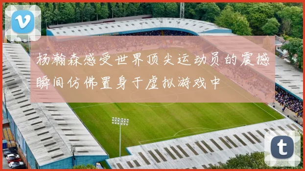 杨瀚森感受世界顶尖运动员的震撼瞬间仿佛置身于虚拟游戏中