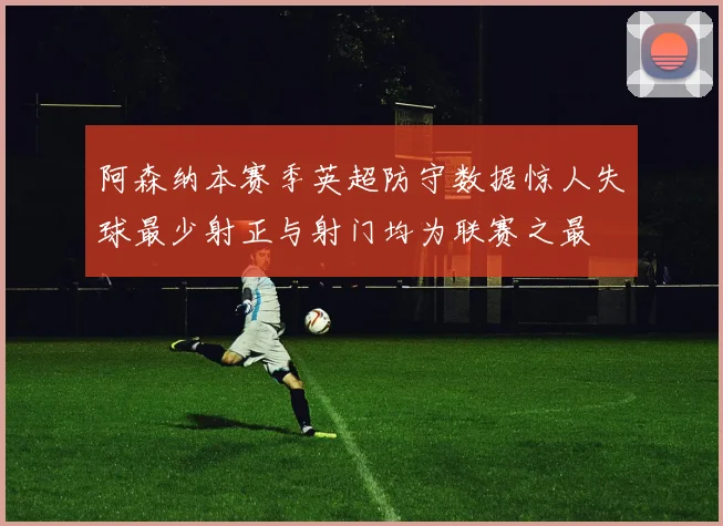阿森纳本赛季英超防守数据惊人失球最少射正与射门均为联赛之最