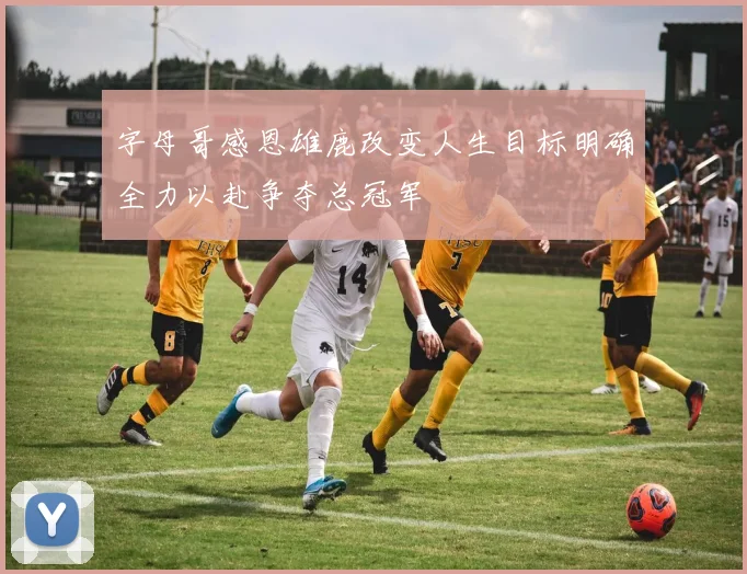 字母哥感恩雄鹿改变人生目标明确全力以赴争夺总冠军