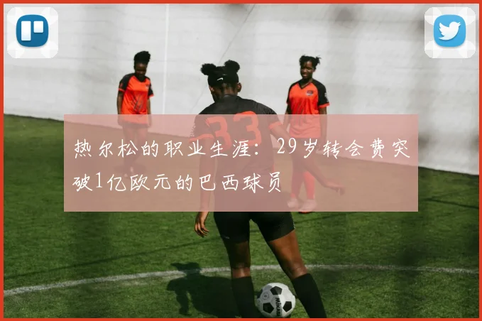 热尔松的职业生涯：29岁转会费突破1亿欧元的巴西球员