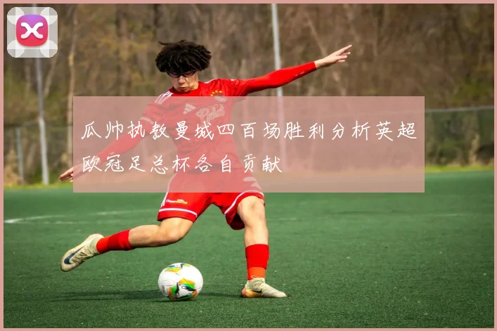 瓜帅执教曼城四百场胜利分析英超欧冠足总杯各自贡献