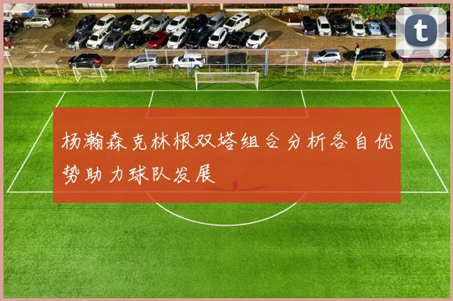 杨瀚森克林根双塔组合分析各自优势助力球队发展