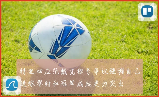 特里回应范戴克称号争议强调自己进球零封和冠军成就更为突出