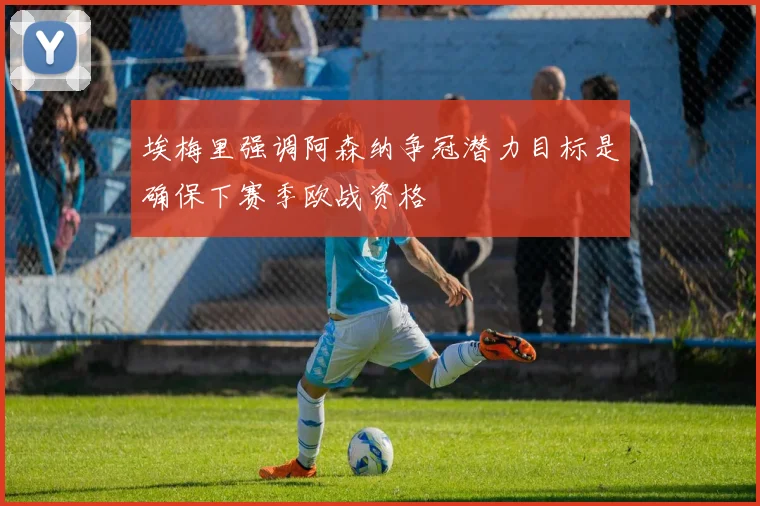 埃梅里强调阿森纳争冠潜力目标是确保下赛季欧战资格