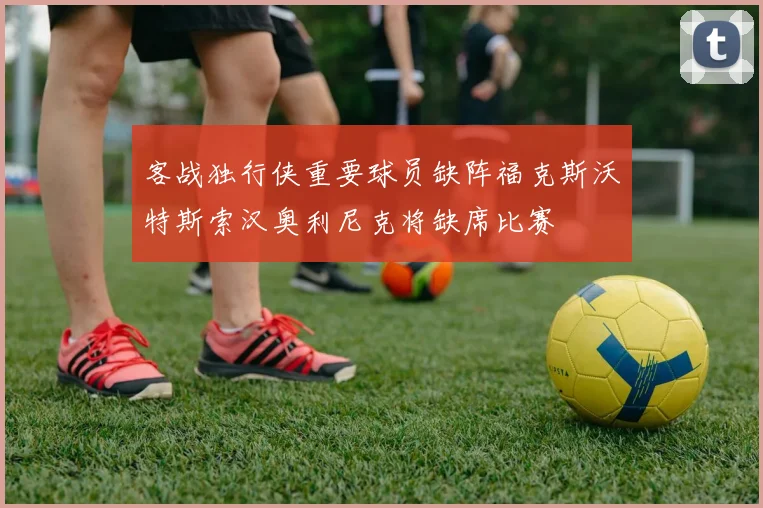 客战独行侠重要球员缺阵福克斯沃特斯索汉奥利尼克将缺席比赛