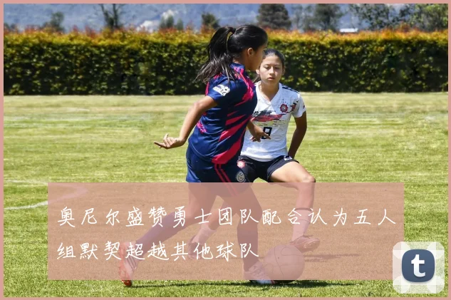 奥尼尔盛赞勇士团队配合认为五人组默契超越其他球队