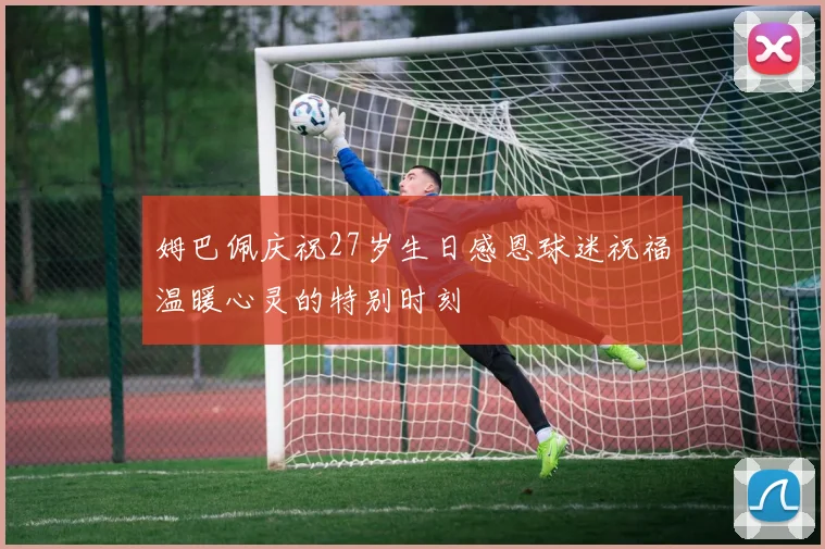 姆巴佩庆祝27岁生日感恩球迷祝福温暖心灵的特别时刻