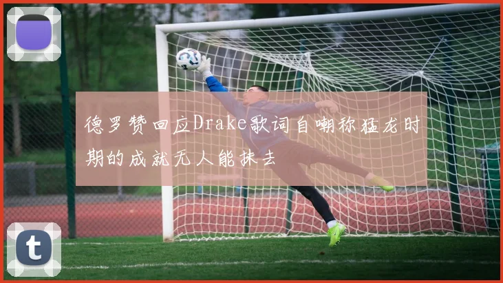 德罗赞回应Drake歌词自嘲称猛龙时期的成就无人能抹去