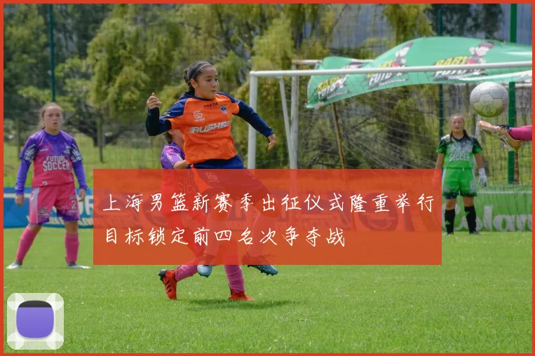 上海男篮新赛季出征仪式隆重举行目标锁定前四名次争夺战