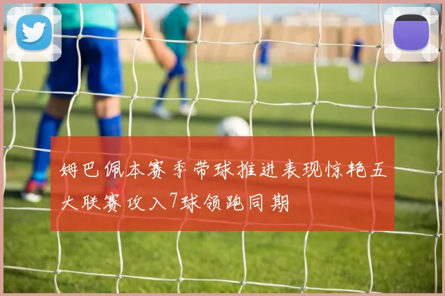 姆巴佩本赛季带球推进表现惊艳五大联赛攻入7球领跑同期