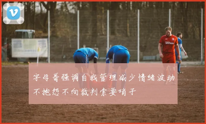 字母哥强调自我管理减少情绪波动不抱怨不向裁判索要哨子