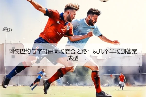 阿德巴约与字母哥同场磨合之路：从几个半场到答案成型（LDSPORTS）
